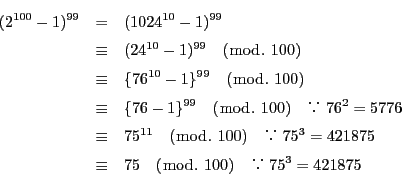 \begin{eqnarray*}
(2^{100}-1)^{99}&=&(1024^{10}-1)^{99}\\
&\equiv &(24^{10}...
...421875\\
&\equiv &75\quad (\bmod.\ 100)\quad 75^3=421875
\end{eqnarray*}
